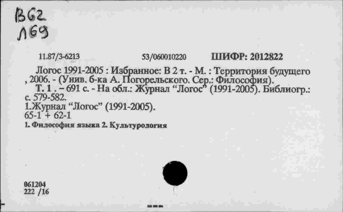 ﻿11.87/3-6213	53/060010220 ШИФР: 2012822
Логос 1991-2005: Избранное: В 2 т. - М.: Территория будущего , 2006. - (Унив. б-ка А. Погорельского. Сер.: Философия).
Т. 1. - 691 с. - На обл.: Журнал “Логос* (1991-2005). Библиогр.:
1.Журнал “Логос” (1991-2005).
65-1 + 62-1
1. Философия языка 2. Культурология
061264
222 /16